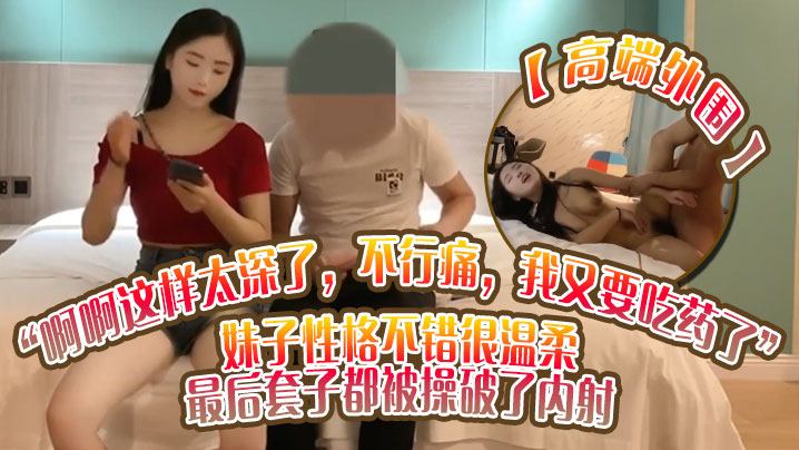 高端外围啊啊这样太深了不行痛我又要吃药了妹子性格不.错很温柔最后套子都被操破了内射